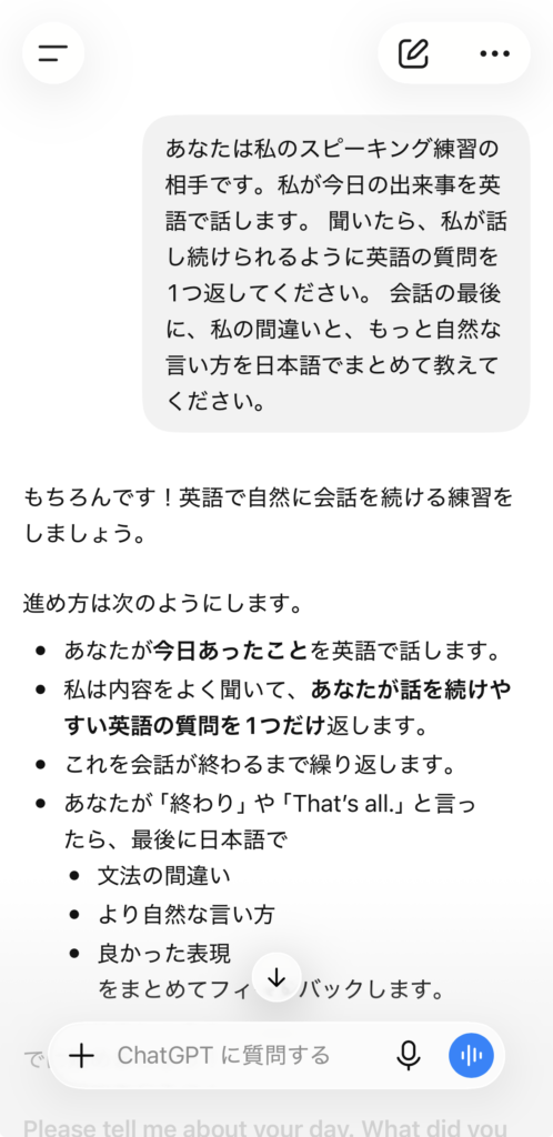 ChatGPTに「あなたは私のスピーキング練習の相手です。私が今日の出来事を英語で話します。 聞いたら、私が話し続けられるように英語の質問を1つ返してください。 会話の最後に、私の間違いと、もっと自然な言い方を日本語でまとめて教えてください。」と頼んだ画像